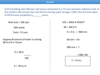 Q.42 A building with 100 sqm roof area is connected to a 72 cum rainwater collection tank. If
the rainfall is 60 mm per hour and the loss during water storage is 20%, then the time taken
to fill the tank completely is_______ hours.
Roof area = 100 sqm
20% waste
Tank = 72 cum
Suppose X amount of water is coming
80 % of X is 72cum
72 = 80 X
---------
100
X = 90 cu m
VOL = AREA X HEIGHT
90 = 100 X H
H = 9 m = 900 mm
60 mm = 1hr
900 mm = T
= 900 / 60
T = 15 hrs
Rainfall
 