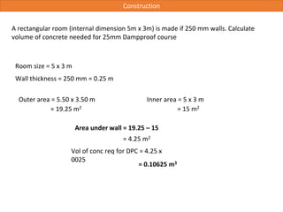 Construction
A rectangular room (internal dimension 5m x 3m) is made if 250 mm walls. Calculate
volume of concrete needed for 25mm Dampproof course
Room size = 5 x 3 m
Wall thickness = 250 mm = 0.25 m
Area under wall = 19.25 – 15
Outer area = 5.50 x 3.50 m
= 4.25 m2
Vol of conc req for DPC = 4.25 x
0025
Inner area = 5 x 3 m
= 19.25 m2 = 15 m2
= 0.10625 m3
 