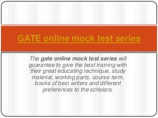 GATE online mock test series
The gate online mock test series will
guarantee to give the best training with
their great educating technique, study
material, working parts, course term,
books of best writers and different
preferences to the scholars.

 