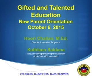 S
Gifted and Talented
Education
New Parent Orientation
October 6, 2015
Hoori Chalian, M.Ed.
Director, Innovative Programs
Kathleen Saldana
Innovative Programs Program Assistant
(626) 396-3600 ext.88462
OUR CHILDREN. LEARNING TODAY. LEADING TOMORROW.
 