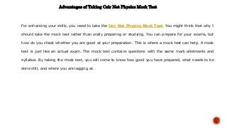 Advantages of Taking Csir Net Physics Mock Test
For enhancing your skills, you need to take the Csir Net Physics Mock Test. You might think that why I
should take the mock test rather than orally preparing or studying. You can prepare for your exams, but
how do you check whether you are good at your preparation. This is where a mock test can help. A mock
test is just like an actual exam. The mock test contains questions with the same mark allotments and
syllabus. By taking the mock test, you will come to know how good you have prepared, what needs to be
done still, and where you are lagging at.
 