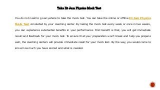 Take Iit Jam Physics Mock Test
You do not need to go anywhere to take the mock test. You can take the online or offline Iit Jam Physics
Mock Test conducted by your coaching center. By taking the mock test every week or once in two weeks,
you can experience substantial benefits in your performance. First benefit is that, you will get immediate
result and feedback for your mock test. To ensure that your preparation won’t break and help you prepare
well, the coaching centers will provide immediate result for your mock test. By the way, you would come to
know how much you have scored and what is needed.
 