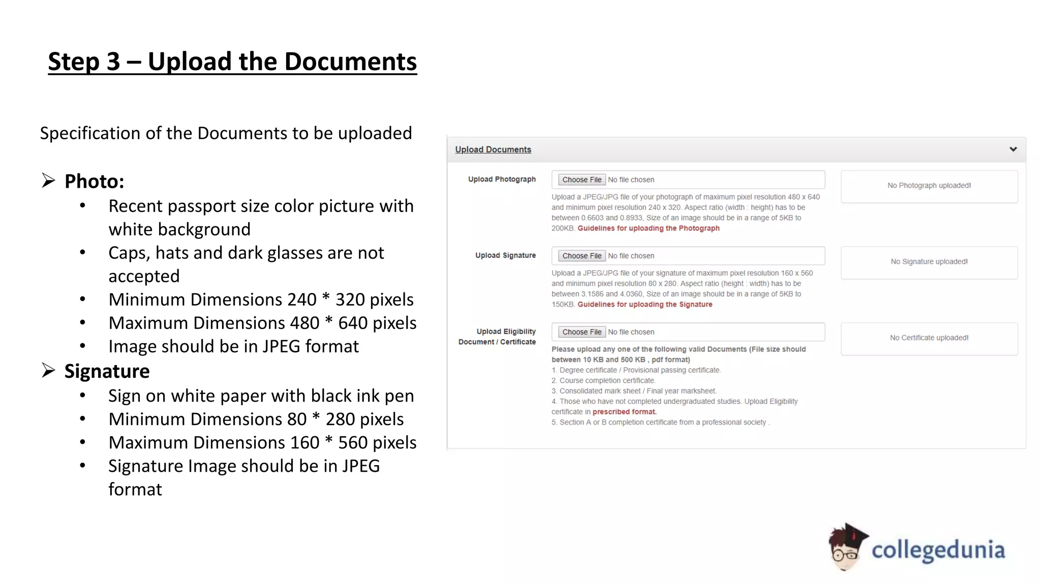 Step 3 – Upload the Documents
Specification of the Documents to be uploaded
 Photo:
• Recent passport size color picture with
white background
• Caps, hats and dark glasses are not
accepted
• Minimum Dimensions 240 * 320 pixels
• Maximum Dimensions 480 * 640 pixels
• Image should be in JPEG format
 Signature
• Sign on white paper with black ink pen
• Minimum Dimensions 80 * 280 pixels
• Maximum Dimensions 160 * 560 pixels
• Signature Image should be in JPEG
format
 
