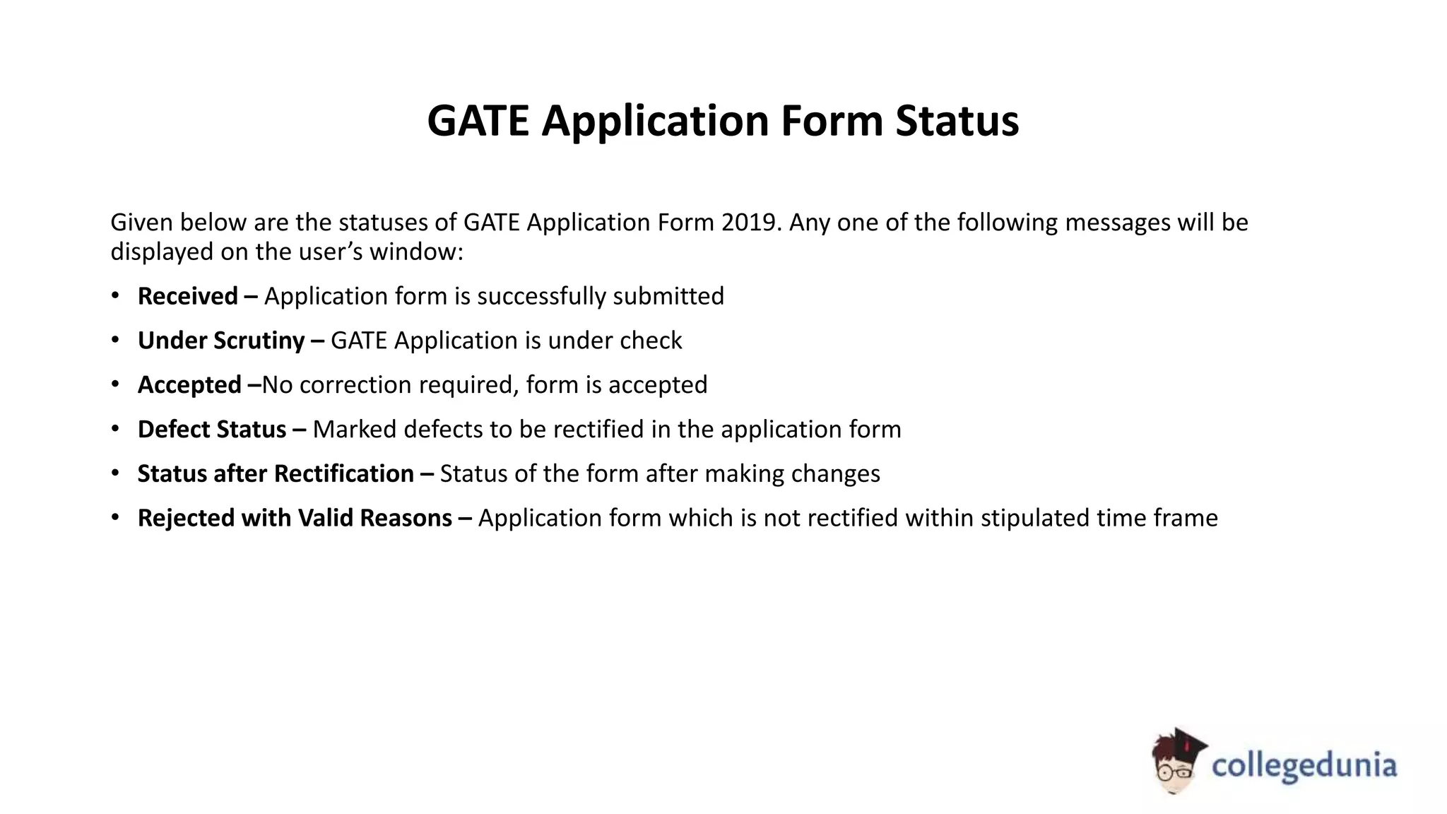GATE Application Form Status
Given below are the statuses of GATE Application Form 2019. Any one of the following messages will be
displayed on the user’s window:
• Received – Application form is successfully submitted
• Under Scrutiny – GATE Application is under check
• Accepted –No correction required, form is accepted
• Defect Status – Marked defects to be rectified in the application form
• Status after Rectification – Status of the form after making changes
• Rejected with Valid Reasons – Application form which is not rectified within stipulated time frame
 