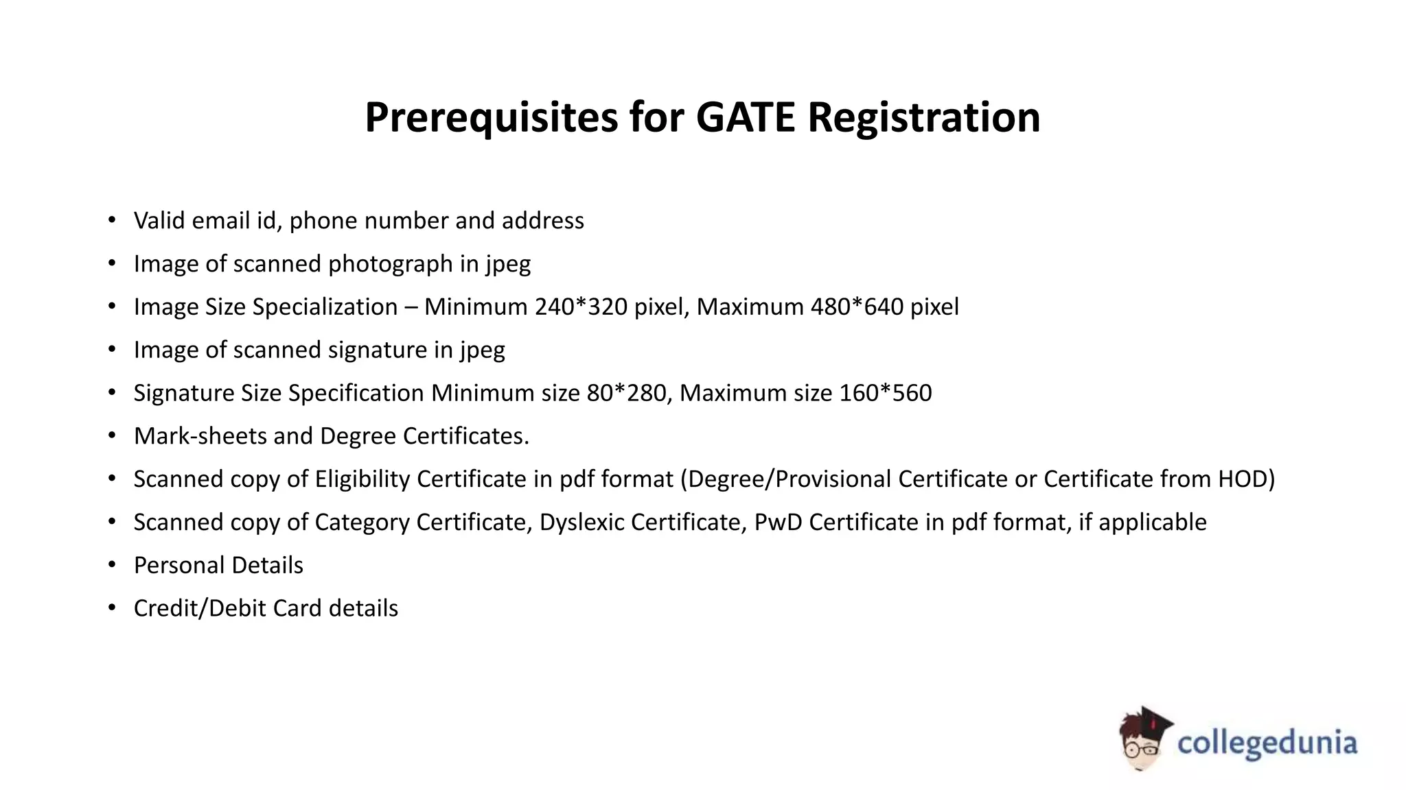 Prerequisites for GATE Registration
• Valid email id, phone number and address
• Image of scanned photograph in jpeg
• Image Size Specialization – Minimum 240*320 pixel, Maximum 480*640 pixel
• Image of scanned signature in jpeg
• Signature Size Specification Minimum size 80*280, Maximum size 160*560
• Mark-sheets and Degree Certificates.
• Scanned copy of Eligibility Certificate in pdf format (Degree/Provisional Certificate or Certificate from HOD)
• Scanned copy of Category Certificate, Dyslexic Certificate, PwD Certificate in pdf format, if applicable
• Personal Details
• Credit/Debit Card details
 
