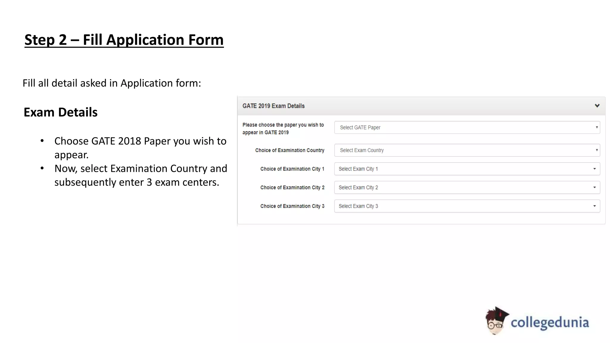 Step 2 – Fill Application Form
Fill all detail asked in Application form:
Exam Details
• Choose GATE 2018 Paper you wish to
appear.
• Now, select Examination Country and
subsequently enter 3 exam centers.
 
