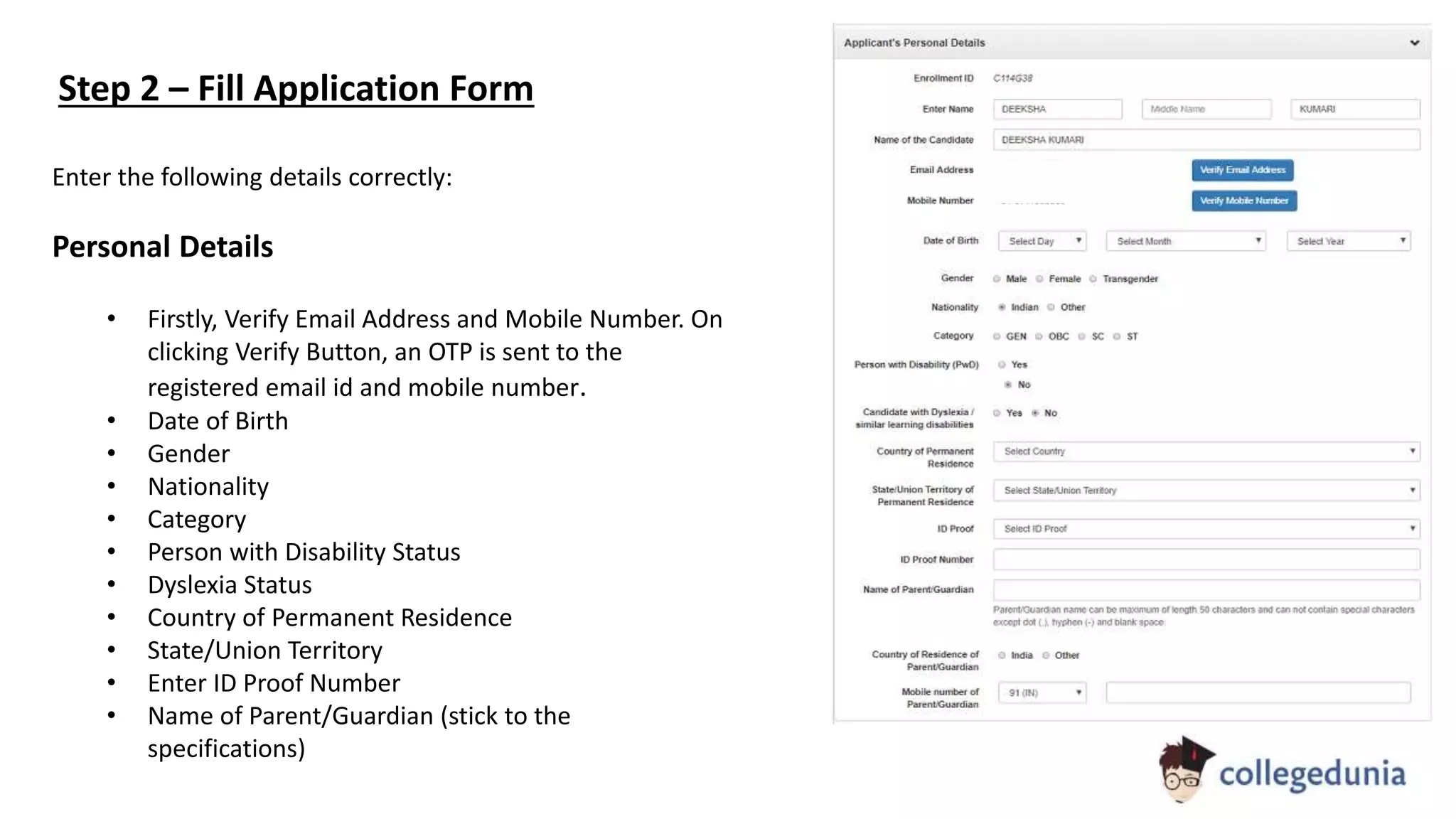 Enter the following details correctly:
Personal Details
• Firstly, Verify Email Address and Mobile Number. On
clicking Verify Button, an OTP is sent to the
registered email id and mobile number.
• Date of Birth
• Gender
• Nationality
• Category
• Person with Disability Status
• Dyslexia Status
• Country of Permanent Residence
• State/Union Territory
• Enter ID Proof Number
• Name of Parent/Guardian (stick to the
specifications)
Step 2 – Fill Application Form
 