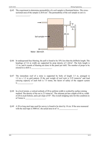 GATE 2018 Mining Engineering
MN 10/11
Q.45 The experiment to determine permeability of a soil sample is illustrated below. The cross-
sectional area of the sample is 20.0 cm2
. The permeability of the soil sample in cm/s is
______________.
Q.46 In underground face blasting, the pull is found to be 10% less than the drillhole length. The
headings of 3.6 m width are supported by prop density of 1.44/m2
. The hole length is
1.5 m, and 6 rounds of blasting are done in the panel per shift. The number of props to be
erected in a shift is ____________________.
Q.47 The immediate roof of a mine is supported by bolts of length 1.5 m, arranged in
1.2 m x 1.2 m grid pattern. If the unit weight of roof rock is 2.25 tonne/m3
and load
carrying capacity of each bolt is 7.5 tonne, the factor of safety of the support system
is _______________.
Q.48 In a level terrain, a vertical orebody of 20 m uniform width is worked by surface mining
method. The density of the ore is 2.5 tonne/m3
. The ultimate pit has a depth of 60 m, width
of 20 m at pit bottom, and a pit slope of 45o
. The overall stripping ratio for this condition in
m3
/tonne is ____________________.
Q.49 A 20 m long steel tape used for survey is found to be short by 10 cm. If the area measured
with the steel tape is 5000 m2
, the actual area in m2
is __________________.
5 cm
Water 360 ml/h
Soil sample
20 cm
 
