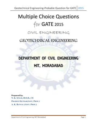 Geotechnical Engineering-Probable Question for GATE 2015 
Department of Civil Engineering, MIT Moradabad Page 1 
Multiple Choice Questions for GATE 2015 
CIVIL ENGINEERING 
GEOTECHNICAL ENGINEERING 
DEPARTMENT OF CIVIL ENGINEERING 
MIT, MORADABAD 
Prepared by: 
N. K. SINGH, H.O.D., CE 
PRADEEP KUMAR(ASST. PROF.) 
A. K. BANSAL (ASST. PROF.) 
 