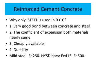 Reinforced Cement Concrete
• Why only STEEL is used in R C C?
• 1. very good bond between concrete and steel
• 2. The coefficient of expansion both materials
nearly same
• 3. Cheaply available
• 4. Ductility
• Mild steel: Fe250. HYSD bars: Fe415, Fe500.
 