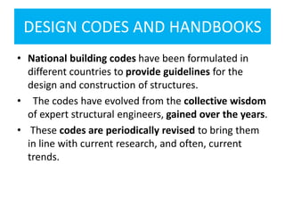 DESIGN CODES AND HANDBOOKS
• National building codes have been formulated in
different countries to provide guidelines for the
design and construction of structures.
• The codes have evolved from the collective wisdom
of expert structural engineers, gained over the years.
• These codes are periodically revised to bring them
in line with current research, and often, current
trends.
 