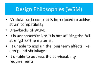 Design Philosophies (WSM)
• Modular ratio concept is introduced to achive
strain compatibility
• Drawbacks of WSM:
• It is uneconomical, as it is not utilising the full
strength of the material.
• It unable to explain the long term effects like
creep and shrinkage.
• It unable to address the serviceability
requirements
 