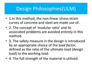 Design Philosophies(ULM)
• 1.In this method, the non-linear stress-strain
curves of concrete and steel are made use of.
• 2. The concept of ‘modular ratio’ and its
associated problems are avoided entirely in this
method.
• 3. The safety measure in the design is introduced
by an appropriate choice of the load factor,
defined as the ratio of the ultimate load (design
load) to the working load.
• 4. The full strength of the material is utilised.
 