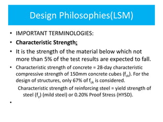 Design Philosophies(LSM)
• IMPORTANT TERMINOLOGIES:
• Characteristic Strength:
• It is the strength of the material below which not
more than 5% of the test results are expected to fall.
• Characteristic strength of concrete = 28-day characteristic
compressive strength of 150mm concrete cubes (fck). For the
design of structures, only 67% of fck is considered.
Characteristic strength of reinforcing steel = yield strength of
steel (fy) (mild steel) or 0.20% Proof Stress (HYSD).
•
 