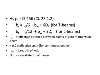 • As per IS 456 (Cl. 23.1.2),
• bf = l0/6 + bw + 6Df (for T-beams)
• bf = l0/12 + bw + 3Df (for L-beams)
• lo = effective distance between points of zero moments in
beam
• = 0.7 x effective span (for continuous beams)
• bw = breadth of web
• Df = overall depth of flange
 