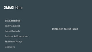 SMART Gate
Team Members :
Srinivas R Bhat
Saumil Jariwala
Pavithra Siddhananthan
Sri Harsha Aditya
Chaitanya
Instructor: Nitesh Parab
 