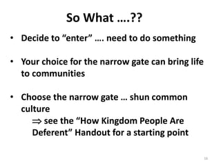 16
So What ….??
• Decide to “enter” …. need to do something
• Your choice for the narrow gate can bring life
to communities
• Choose the narrow gate … shun common
culture
 see the “How Kingdom People Are
Deferent” Handout for a starting point
 