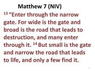 13 “Enter through the narrow
gate. For wide is the gate and
broad is the road that leads to
destruction, and many enter
through it. 14 But small is the gate
and narrow the road that leads
to life, and only a few find it.
2
Matthew 7 (NIV)
 