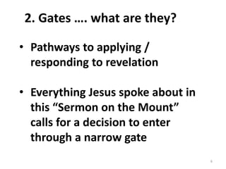 6
2. Gates …. what are they?
• Pathways to applying /
responding to revelation
• Everything Jesus spoke about in
this “Sermon on the Mount”
calls for a decision to enter
through a narrow gate
 