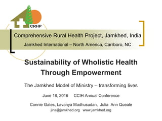 Comprehensive Rural Health Project, Jamkhed, India
Jamkhed International – North America, Carrboro, NC
Sustainability of Wholistic Health
Through Empowerment
The Jamkhed Model of Ministry – transforming lives
June 18, 2016 CCIH Annual Conference
Connie Gates, Lavanya Madhusudan, Julia Ann Queale
jina@jamkhed.org www.jamkhed.org
 