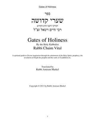 Gates of Holiness
1
‫ספר‬
‫קדושה‬ ‫שערי‬
‫הקדוש‬ ‫הרב‬ ‫ורבנו‬ ‫למורנו‬
‫זצ‬ ‫ויטאל‬ ‫חיים‬ ‫רבי‬''‫ל‬
Gates of Holiness
By the Holy Kabbalist
Rabbi Chaim Vital
A spiritual guide to Divine inspiration through the attainment of the Holy Spirit, prophecy, the
revelation of Elijah the prophet and the souls of Tzaddikim etc.
Translated by
Rabbi Amiram Markel
Copyright © 2013 by Rabbi Amiram Markel
 