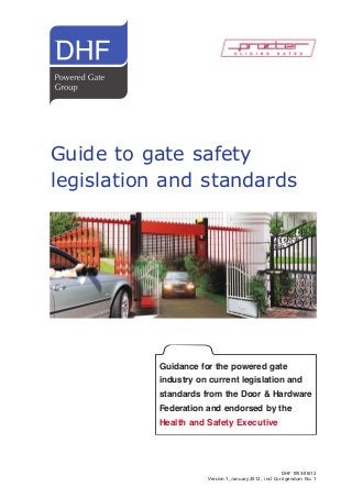 Guide to gate safety
legislation and standards

Guidance for the powered gate

industry on current legislation and

standards from the Door & Hardware
Federation and endorsed by the
Health and Safety Executive

DHF 1053:06/12
Version 1, January 2012, incl Corrigendum No. 1

 