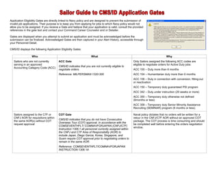 Application Eligibility Gates are directly linked to Navy policy and are designed to prevent the submission of
invalid job applications. Their purpose is to keep you from applying for jobs to which Navy policy would not
allow you to be assigned. If you receive a Gate and believe that your application is valid, consult the provided
references in the gate text and contact your Command Career Counselor and or Detailer.

Gates are displayed when you attempt to submit an application and must be acknowledged before the
submission can be finalized. Acknowledged Gates are then captured in your Alert History, accessible through
your Personnel Detail.

CMS/ID displays the following Application Eligibility Gates:

                  Who                                               What                                                         Why
   Sailors who are not currently         ACC Gate                                                      Only Sailors assigned the following ACC codes are
   serving in an approved                                                                              eligible to negotiate orders for Active Duty jobs:
                                         CMS/ID indicates that you are not currently eligible to
   Accounting Category Code (ACC)
                                         negotiate orders.                                             ACC 100 – Duty more than 6 months
                                         Reference: MILPERSMAN 1320-300                                ACC 104 – Humanitarian duty more than 6 months
                                                                                                       ACC 106 – Duty in connection with conversion, fitting-out
                                                                                                       or reactivation
                                                                                                       ACC 150 – Temporary duty guaranteed PSI program
                                                                                                       ACC 342 – Duty under instruction (20 weeks or more)
                                                                                                       ACC 350 – Temporary duty otherwise not defined
                                                                                                       (6months or less)
                                                                                                       ACC 358 – Temporary duty Senior Minority Assistance
                                                                                                       Recruiting (SEMINAR) program (6 months or less).

   Sailors assigned to the C7F or        COT Gate                                                      Naval policy dictates that no orders will be written for a
   CNFJ AOR for requisitions within                                                                    retour in the CNFJ/C7F AOR without an approved COT
                                         CMS/ID indicates that you do not have Consecutive
   the same AOR(s) without COT                                                                         package. The COT process is time consuming and should
                                         Overseas Tour (COT) approval. In accordance with the
   request approval                                                                                    be completed well before entering the orders negotiation
                                         COMSEVENTHFLT/ COMNAVFORJAPAN (CNFJ/C7F)
                                                                                                       window.
                                         Instruction 1306.1 all personnel currently assigned within
                                         the CNFJ and C7F Area of Responsibility (AOR) to
                                         include Japan, Diego Garcia, Korea, Singapore, and
                                         Guam require COT approval prior to negotiating orders to
                                         remain in the same AOR.
                                         Reference: COMSEVENTHFLT/COMNAVFORJAPAN
                                         INSTRUCTION 1306.1A
 