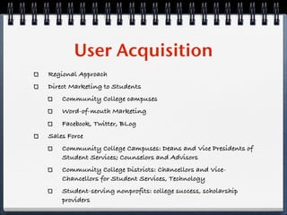 User Acquisition
Regional Approach
Direct Marketing to Students
    Community College campuses
    Word-of-mouth Marketing
    Facebook, Twitter, BLog
Sales Force
    Community College Campuses: Deans and Vice Presidents of
    Student Services; Counselors and Advisors
    Community College Districts: Chancellors and Vice-
    Chancellors for Student Services, Technology
    Student-serving nonprofits: college success, scholarship
    providers
 