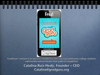 GradGears’ mission is to increase completion rates among community college students
                 nationwide and accelerate their path to completion

               Catalina Ruiz-Healy, Founder + CEO
                         Catalina@gradguru.org
 