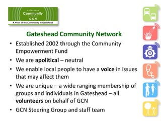 Gateshead Community Network
• Established 2002 through the Community
Empowerment Fund
• We are apolitical – neutral
• We enable local people to have a voice in issues
that may affect them
• We are unique – a wide ranging membership of
groups and individuals in Gateshead – all
volunteers on behalf of GCN
• GCN Steering Group and staff team
 