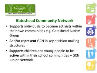 Gateshead Community Network
• Supports individuals to become activists within
their own communities e.g. Gateshead Autism
Group
• And/or represent GCN in key decision making
structures
• Supports children and young people to be
active within their school communities – GCN
Junior Network
 