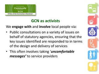 GCN as activists
We engage with and involve local people via:
• Public consultations on a variety of issues on
behalf of statutory agencies, ensuring that the
key issues identified are responded to in terms
of the design and delivery of services
• This often involves taking ‘uncomfortable
messages’ to service providers
 