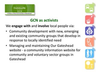GCN as activists
We engage with and involve local people via:
• Community development with new, emerging
and existing community groups that develop in
response to locally identified need
• Managing and maintaining Our Gateshead
website - a community information website for
community and voluntary sector groups in
Gateshead
 
