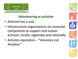 Volunteering as activism
• Activism has a cost
• Infrastructure organisations are essential
components to support and sustain
activism, locally, regionally and nationally
• Activists reputation – “Voluntary not
Amateur”
 