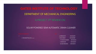 GATES INSTITUTE OF TECHNOLOGY
DEPARTMENT OF MECHANICAL ENGINEERING
A PROJECT 3RD REVIEW ON
SOLAR POWERED SEMI AUTOMATIC DRAIN CLEANER
UNDER GUIDANCE : BY :
MR. U.SREEKANTH 15F25A0310
S. RAHAMATHULLAHM.TECH ,MISTE Y RAVI KIRAN 15F25A0308
P THARUN KUMAR 14F21A0353
E.SREEDHAR 14F21A0347
M.HARI KRISHNA 14F21A0313
 