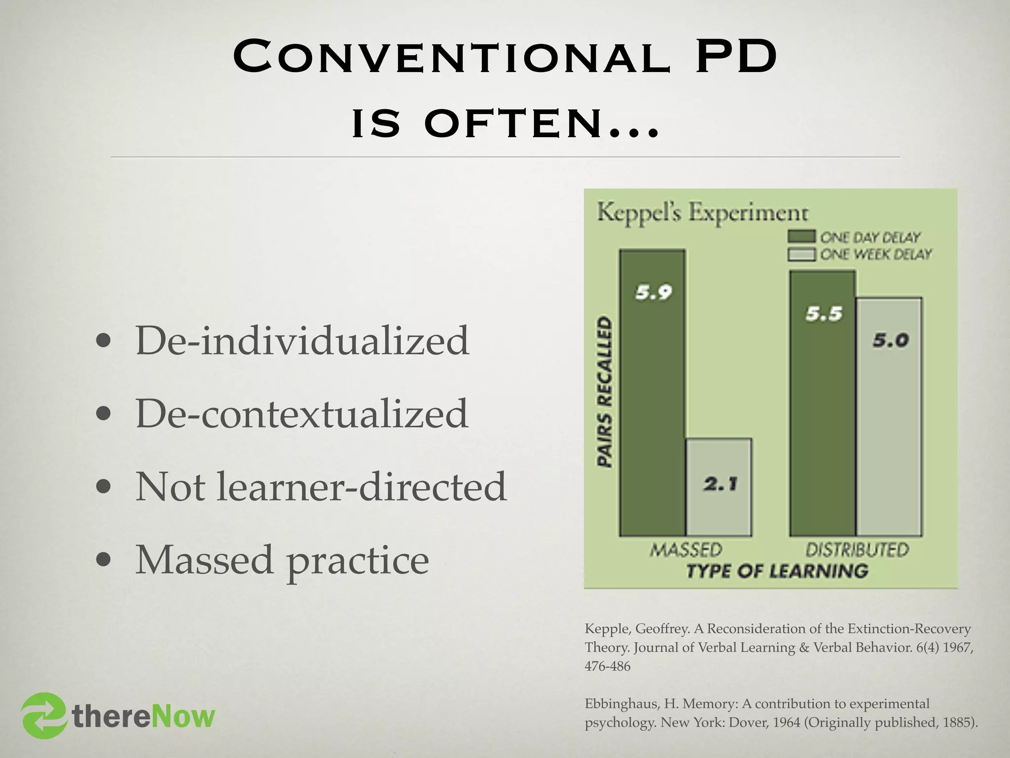 Conventional PD
              is often...


 • De-individualized
 • De-contextualized
 • Not learner-directed
 • Massed practice
                          Kepple, Geoffrey. A Reconsideration of the Extinction-Recovery
                          Theory. Journal of Verbal Learning & Verbal Behavior. 6(4) 1967,
                          476-486



thereNow
                          Ebbinghaus, H. Memory: A contribution to experimental
                          psychology. New York: Dover, 1964 (Originally published, 1885).
 