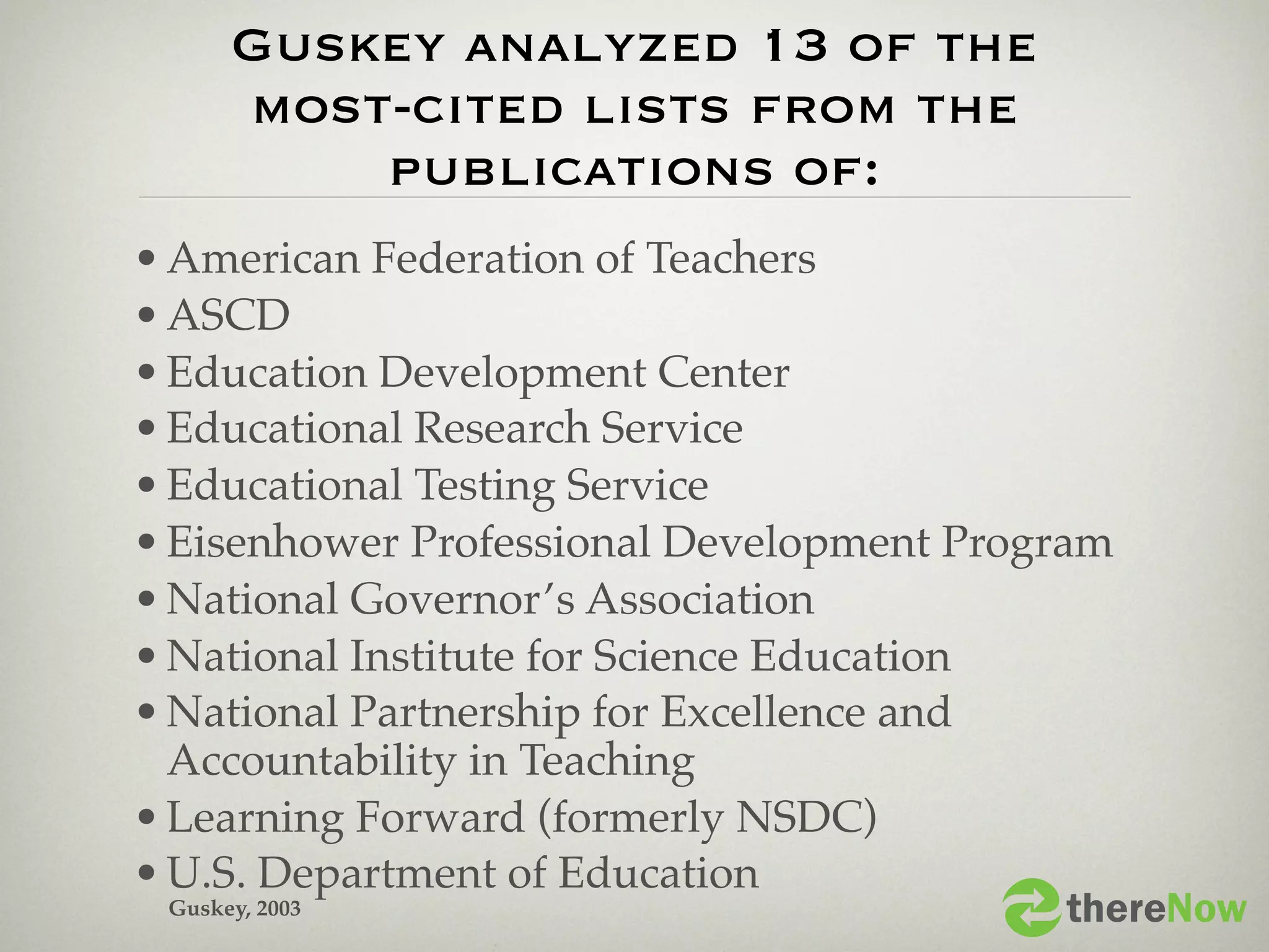 Guskey analyzed 13 of the
    most-cited lists from the
        publications of:
• American Federation of Teachers
• ASCD
• Education Development Center
• Educational Research Service
• Educational Testing Service
• Eisenhower Professional Development Program
• National Governor’s Association
• National Institute for Science Education
• National Partnership for Excellence and
  Accountability in Teaching
• Learning Forward (formerly NSDC)
• U.S. Department of Education
  Guskey, 2003                              thereNow
 