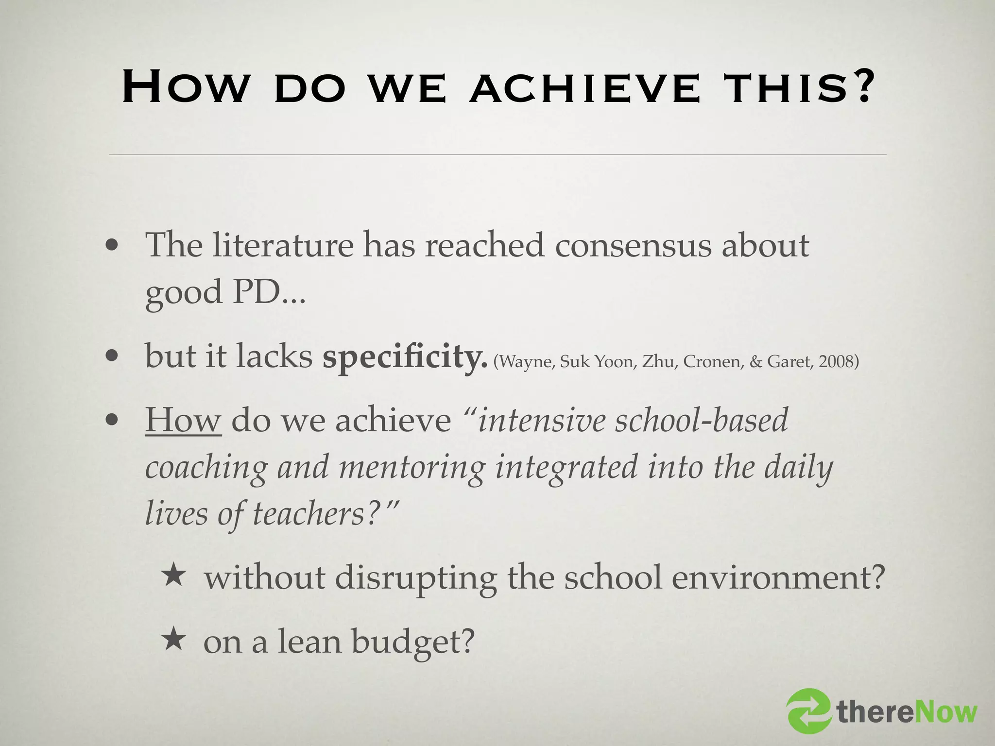 How do we achieve this?

• The literature has reached consensus about
  good PD...
• but it lacks speciﬁcity. (Wayne, Suk Yoon, Zhu, Cronen, & Garet, 2008)
• How do we achieve “intensive school-based
  coaching and mentoring integrated into the daily
  lives of teachers?”
     ★ without disrupting the school environment?
     ★ on a lean budget?

                                                                     thereNow
 