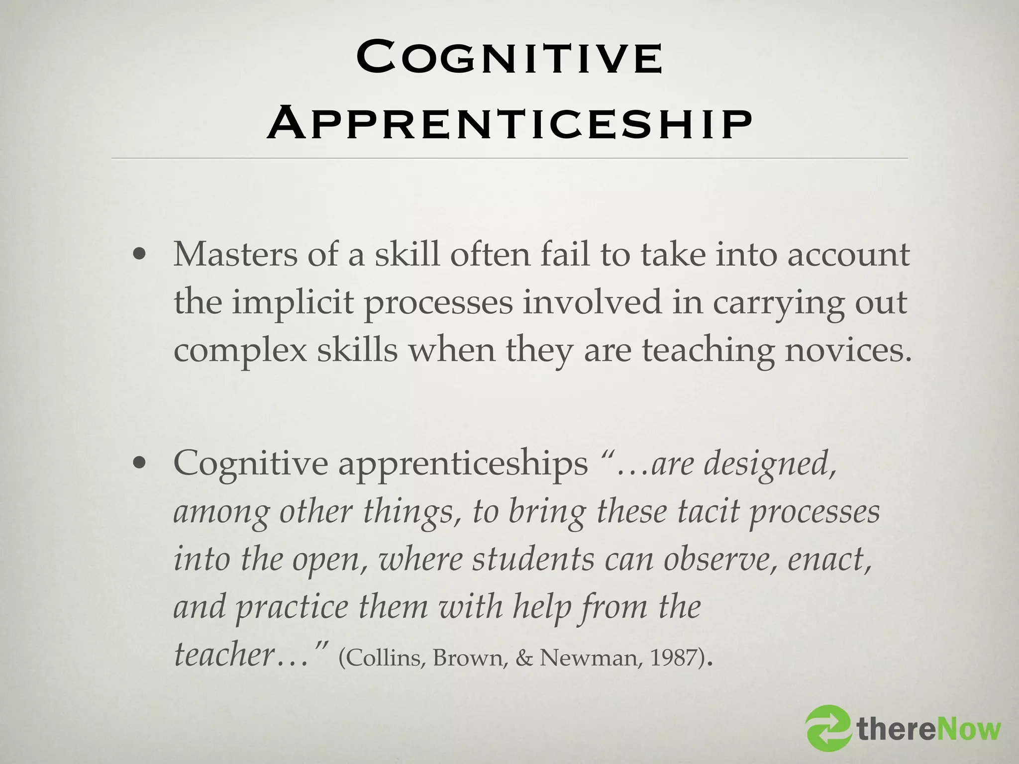 Cognitive
         Apprenticeship

• Masters of a skill often fail to take into account
  the implicit processes involved in carrying out
  complex skills when they are teaching novices.


• Cognitive apprenticeships “…are designed,
  among other things, to bring these tacit processes
  into the open, where students can observe, enact,
  and practice them with help from the
  teacher…” (Collins, Brown, & Newman, 1987).

                                                  thereNow
 