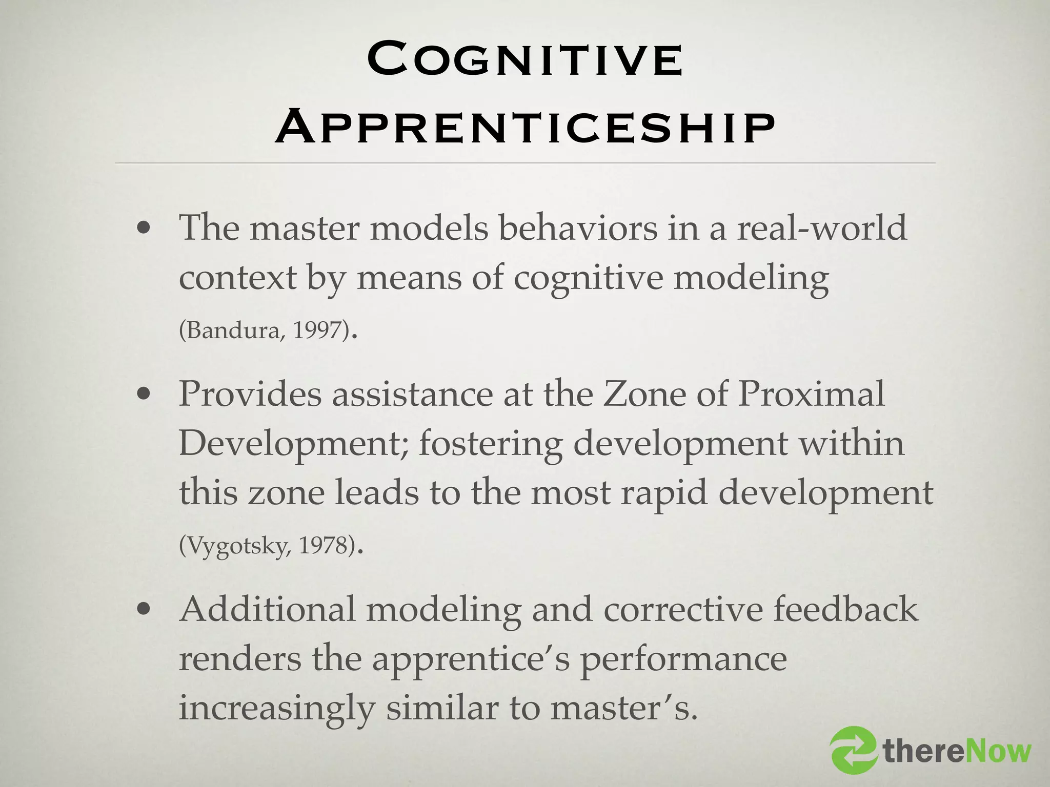 Cognitive
        Apprenticeship
• The master models behaviors in a real-world
  context by means of cognitive modeling
  (Bandura, 1997).

• Provides assistance at the Zone of Proximal
  Development; fostering development within
  this zone leads to the most rapid development
  (Vygotsky, 1978).

• Additional modeling and corrective feedback
  renders the apprentice’s performance
  increasingly similar to master’s.
                                           thereNow
 