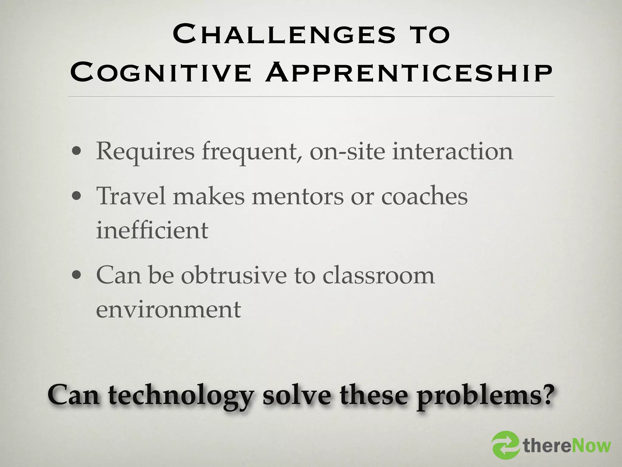 Challenges to
 Cognitive Apprenticeship

 • Requires frequent, on-site interaction
 • Travel makes mentors or coaches
   inefﬁcient
 • Can be obtrusive to classroom
   environment


Can technology solve these problems?
                                            thereNow
 