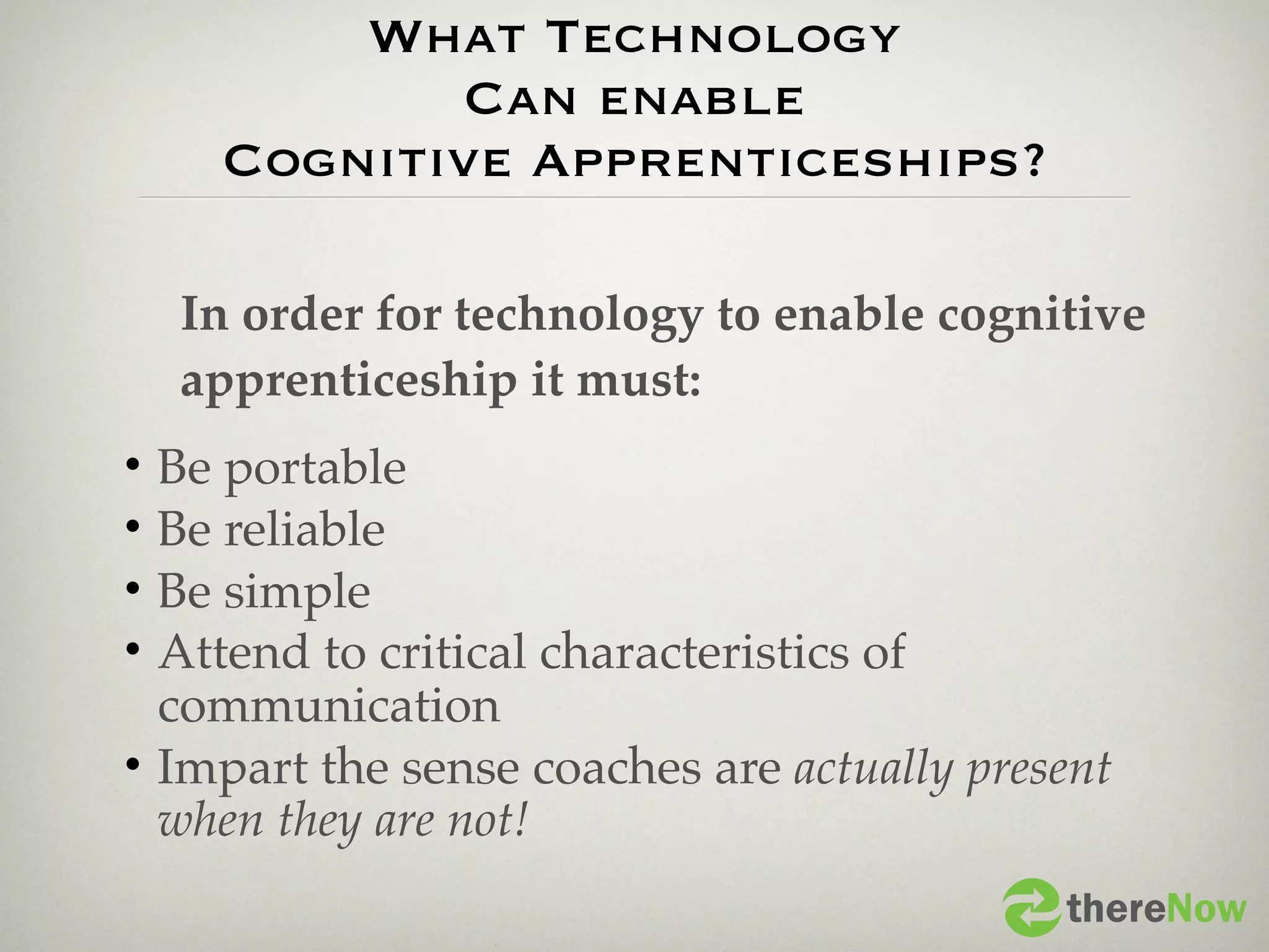 What Technology
             Can enable
     Cognitive Apprenticeships?

    In order for technology to enable cognitive
    apprenticeship it must:
• Be portable
• Be reliable
• Be simple
• Attend to critical characteristics of
  communication
• Impart the sense coaches are actually present
  when they are not!
                                            thereNow
 