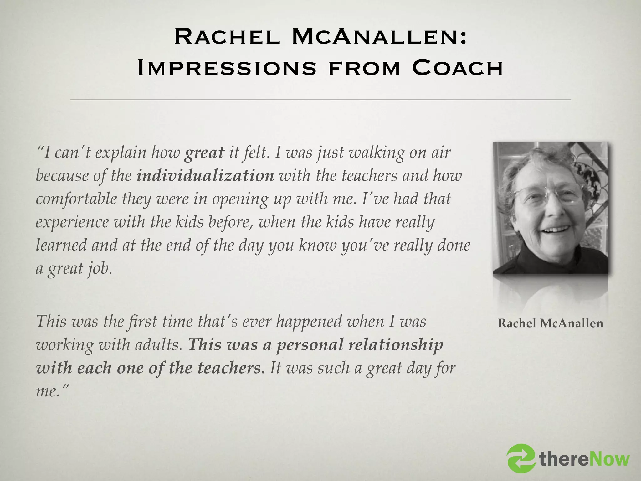 Rachel McAnallen:
              Impressions from Coach

“I can't explain how great it felt. I was just walking on air
because of the individualization with the teachers and how
comfortable they were in opening up with me. I've had that
experience with the kids before, when the kids have really
learned and at the end of the day you know you've really done
a great job.


This was the ﬁrst time that's ever happened when I was          Rachel McAnallen
working with adults. This was a personal relationship
with each one of the teachers. It was such a great day for
me.”


                                                                      thereNow
 