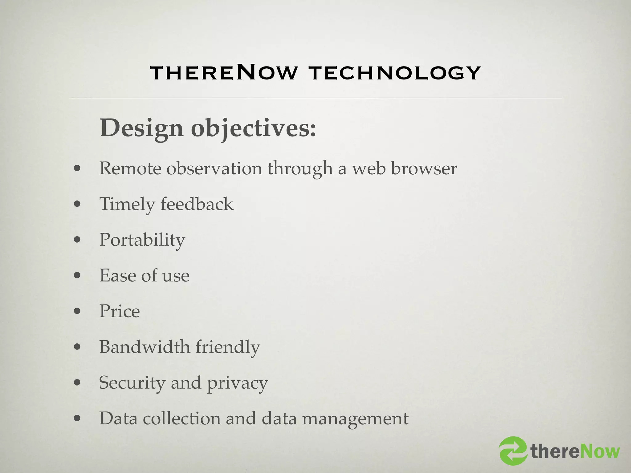 thereNow technology
   Design objectives:
• Remote observation through a web browser
• Timely feedback
• Portability
• Ease of use
• Price
• Bandwidth friendly
• Security and privacy
• Data collection and data management
                                             thereNow
 
