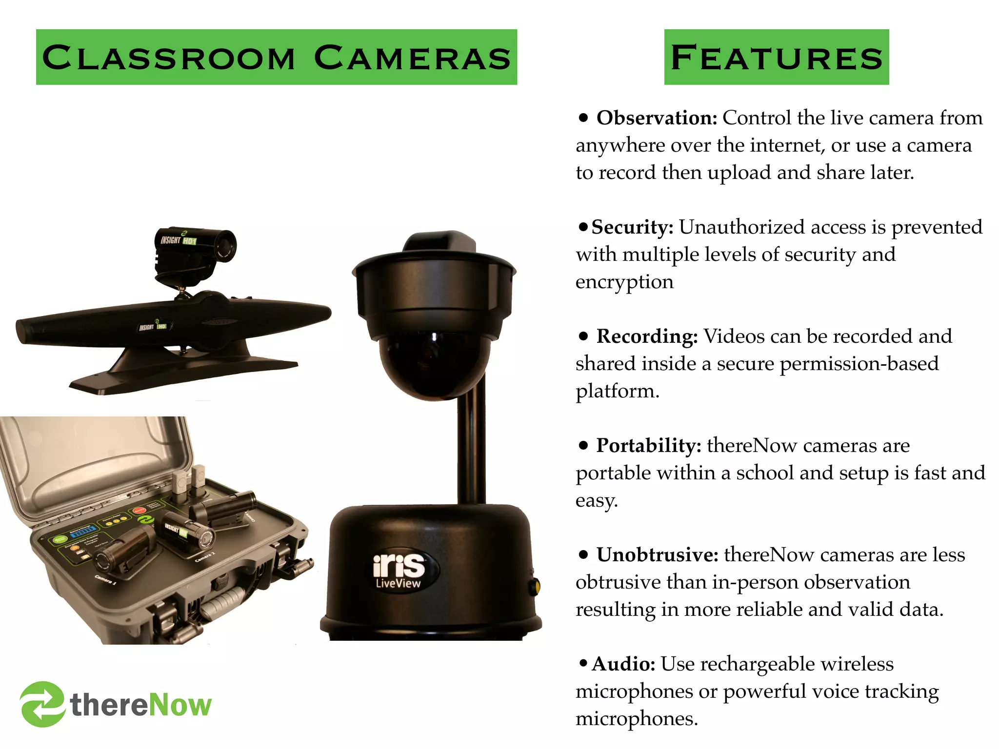 Classroom Cameras             Features
                    • Observation: Control the live camera from
                    anywhere over the internet, or use a camera
                    to record then upload and share later.

                    •Security: Unauthorized access is prevented
                    with multiple levels of security and
                    encryption

                    • Recording: Videos can be recorded and
                    shared inside a secure permission-based
                    platform.

                    • Portability: thereNow cameras are
                    portable within a school and setup is fast and
                    easy.

                    • Unobtrusive: thereNow cameras are less
                    obtrusive than in-person observation
                    resulting in more reliable and valid data.

                    •Audio: Use rechargeable wireless
                    microphones or powerful voice tracking
 thereNow           microphones.
 