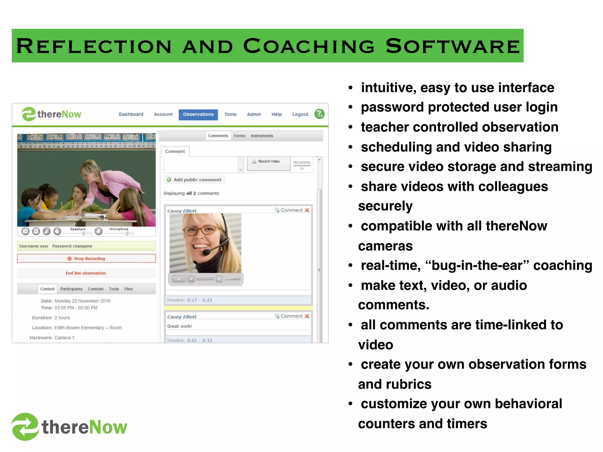 Reﬂection and Coaching Software
                    •   intuitive, easy to use interface
                    •   password protected user login
                    •   teacher controlled observation
                    •   scheduling and video sharing
                    •   secure video storage and streaming
                    •   share videos with colleagues
                        securely
                    •   compatible with all thereNow
                        cameras
                    •   real-time, “bug-in-the-ear” coaching
                    •   make text, video, or audio
                        comments.
                    •   all comments are time-linked to
                        video
                    •   create your own observation forms
                        and rubrics
                    •   customize your own behavioral
 thereNow               counters and timers
 