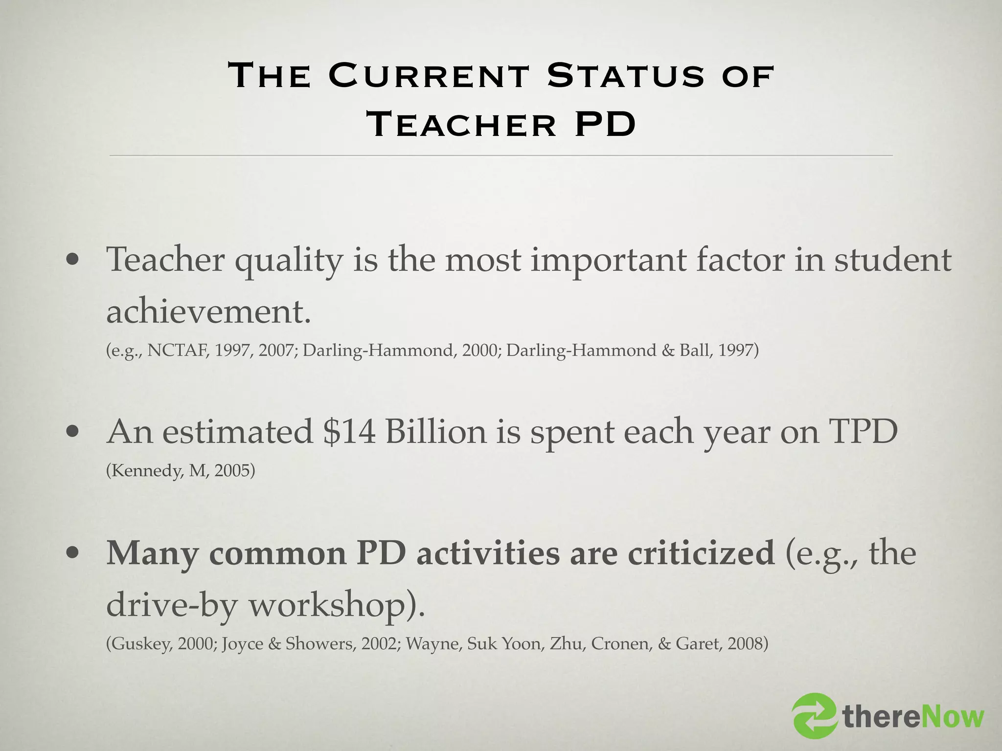 The Current Status of
                     Teacher PD

• Teacher quality is the most important factor in student
  achievement.
  (e.g., NCTAF, 1997, 2007; Darling-Hammond, 2000; Darling-Hammond & Ball, 1997)



• An estimated $14 Billion is spent each year on TPD
  (Kennedy, M, 2005)




• Many common PD activities are criticized (e.g., the
  drive-by workshop).
  (Guskey, 2000; Joyce & Showers, 2002; Wayne, Suk Yoon, Zhu, Cronen, & Garet, 2008)



                                                                                       thereNow
 