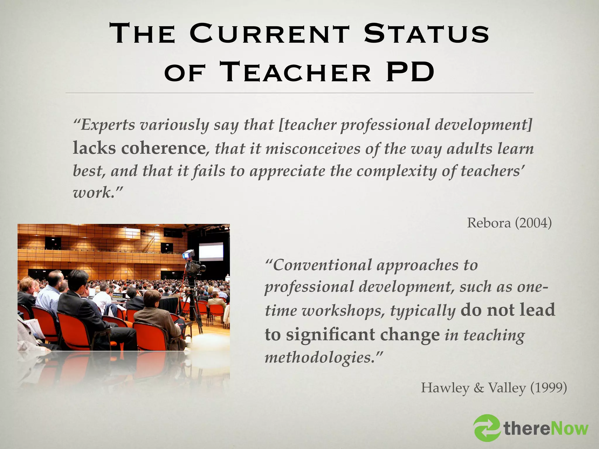 The Current Status
       of Teacher PD
“Experts variously say that [teacher professional development]
lacks coherence, that it misconceives of the way adults learn
best, and that it fails to appreciate the complexity of teachers’
work.”
                                                       Rebora (2004)


                           “Conventional approaches to
                           professional development, such as one-
                           time workshops, typically do not lead
                           to signiﬁcant change in teaching
                           methodologies.”
                                                 Hawley & Valley (1999)


                                                             thereNow
 