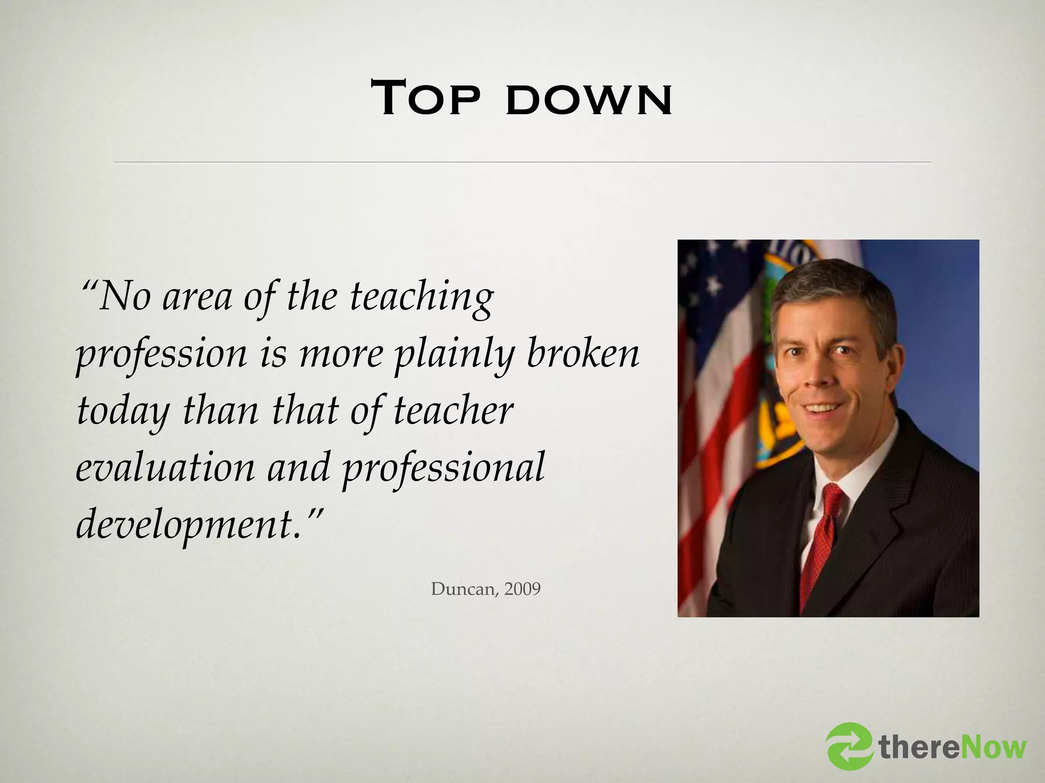 Top down

“No area of the teaching
profession is more plainly broken
today than that of teacher
evaluation and professional
development.”
                    Duncan, 2009




                                    thereNow
 