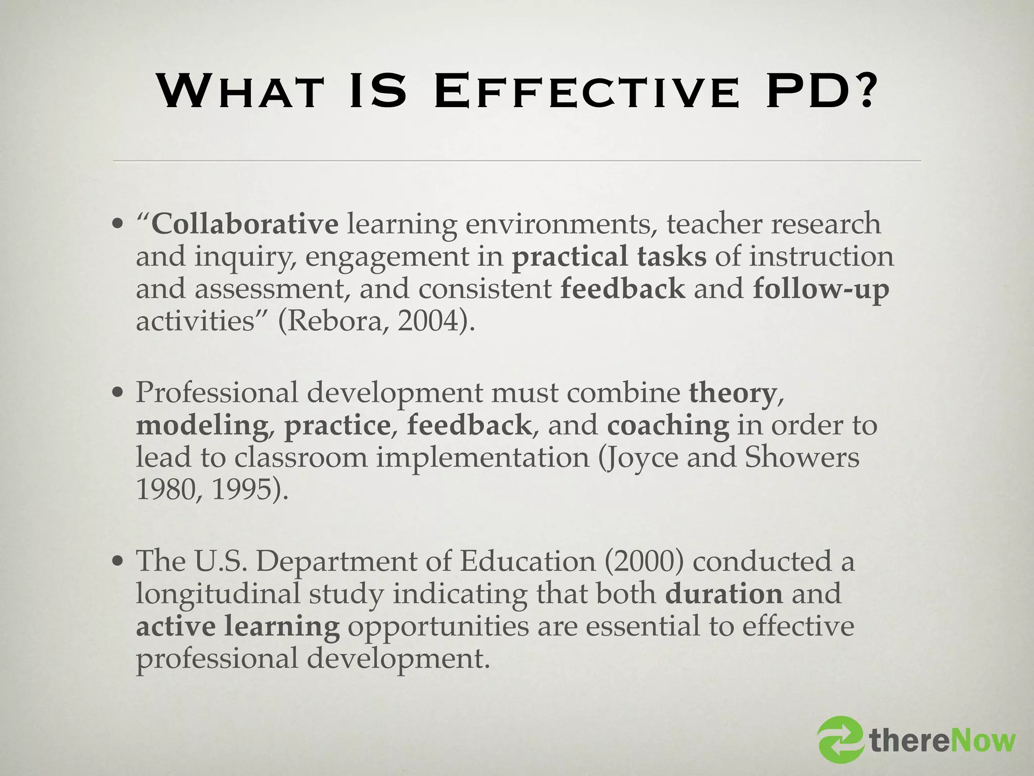 What IS Effective PD?
• “Collaborative learning environments, teacher research
  and inquiry, engagement in practical tasks of instruction
  and assessment, and consistent feedback and follow-up
  activities” (Rebora, 2004).

• Professional development must combine theory,
  modeling, practice, feedback, and coaching in order to
  lead to classroom implementation (Joyce and Showers
  1980, 1995).

• The U.S. Department of Education (2000) conducted a
  longitudinal study indicating that both duration and
  active learning opportunities are essential to effective
  professional development.

                                                             thereNow
 